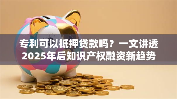 专利可以抵押贷款吗？一文讲透2025年后知识产权融资新趋势