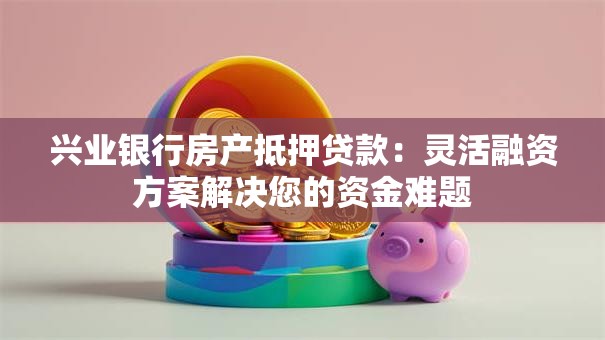 兴业银行房产抵押贷款:灵活融资方案解决您的资金难题 兴业银行房产抵押贷款:灵活融资方案解决您的资金难题
