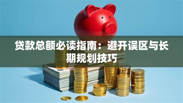 贷款总额必读指南:避开误区与长期规划技巧 贷款总额必读指南:避开误区与长期规划技巧