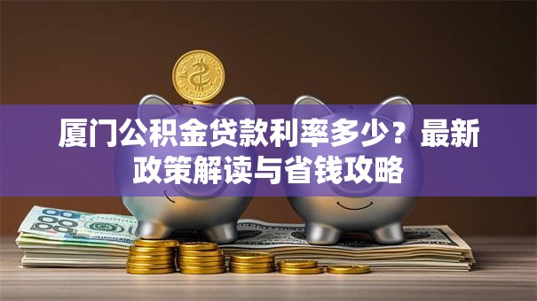 厦门公积金贷款利率多少?最新政策解读与省钱攻略 厦门公积金贷款利率多少?最新政策解读与省钱攻略