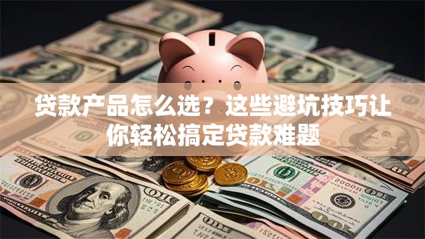 贷款产品怎么选?这些避坑技巧让你轻松搞定贷款难题 贷款产品怎么选?这些避坑技巧让你轻松搞定贷款难题