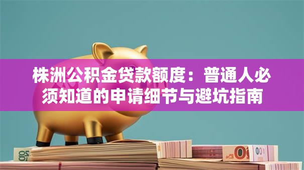 株洲公积金贷款额度：普通人必须知道的申请细节与避坑指南