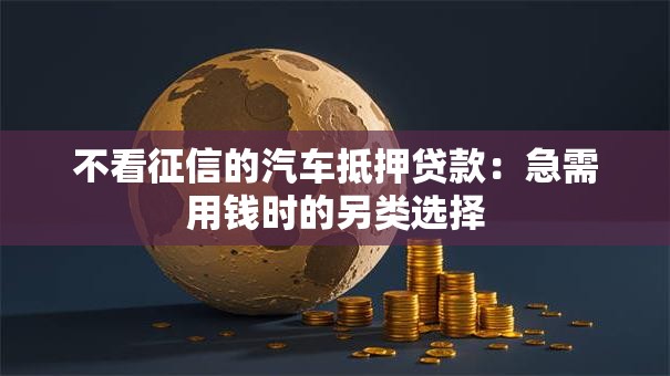 不看征信的汽车抵押贷款:急需用钱时的另类选择 不看征信的汽车抵押贷款:急需用钱时的另类选择