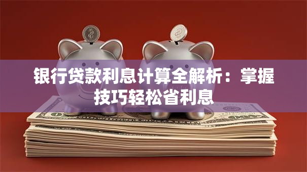 银行贷款利息计算全解析:掌握技巧轻松省利息 银行贷款利息计算全解析:掌握技巧轻松省利息