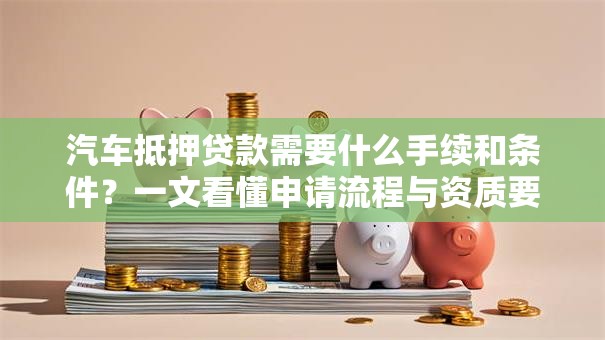 汽车抵押贷款需要什么手续和条件？一文看懂申请流程与资质要求