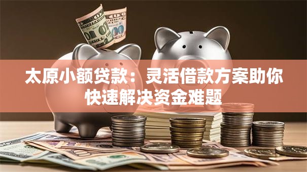 太原小额贷款：灵活借款方案助你快速解决资金难题
