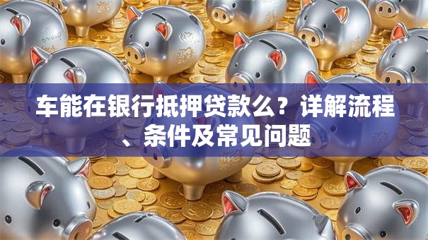 车能在银行抵押贷款么?详解流程、条件及常见问题 车能在银行抵押贷款么?详解流程、条件及常见问题
