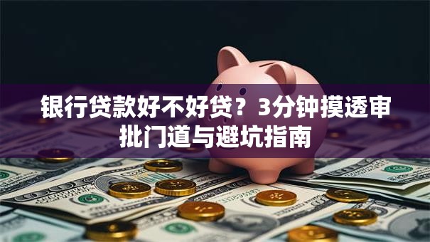 银行贷款好不好贷？3分钟摸透审批门道与避坑指南