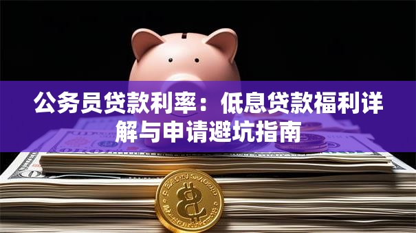 公务员贷款利率:低息贷款福利详解与申请避坑指南 公务员贷款利率:低息贷款福利详解与申请避坑指南
