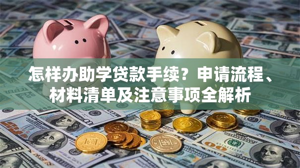 怎样办助学贷款手续？申请流程、材料清单及注意事项全解析