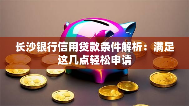 长沙银行信用贷款条件解析：满足这几点轻松申请