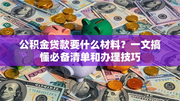 公积金贷款要什么材料?一文搞懂必备清单和办理技巧 公积金贷款要什么材料?一文搞懂必备清单和办理技巧