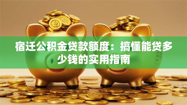 宿迁公积金贷款额度：搞懂能贷多少钱的实用指南