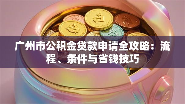 广州市公积金贷款申请全攻略:流程、条件与省钱技巧 广州市公积金贷款申请全攻略:流程、条件与省钱技巧