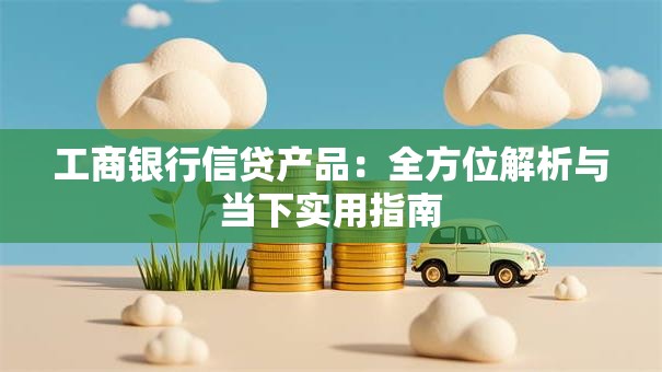 工商银行信贷产品：全方位解析与当下实用指南