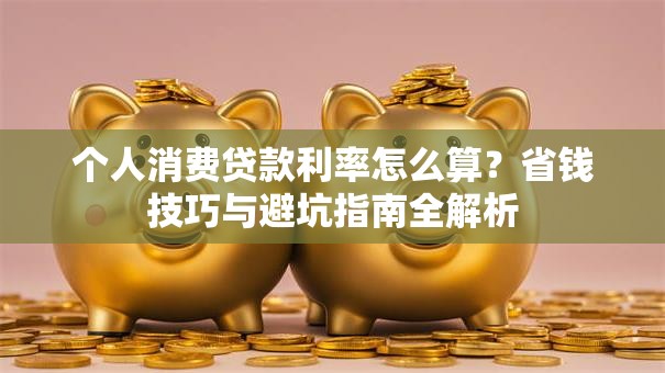 个人消费贷款利率怎么算?省钱技巧与避坑指南全解析 个人消费贷款利率怎么算?省钱技巧与避坑指南全解析