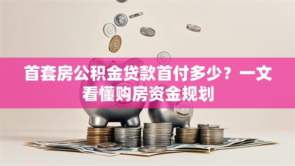 首套房公积金贷款首付多少?一文看懂购房资金规划 首套房公积金贷款首付多少?一文看懂购房资金规划
