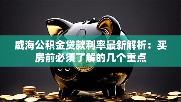 威海公积金贷款利率最新解析:买房前必须了解的几个重点 威海公积金贷款利率最新解析:买房前必须了解的几个重点