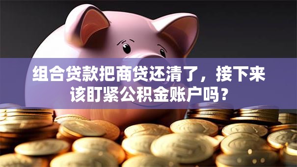 组合贷款把商贷还清了,接下来该盯紧公积金账户吗? 组合贷款把商贷还清了,接下来该盯紧公积金账户吗?