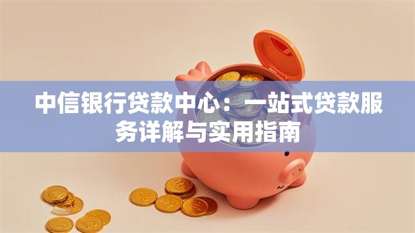 中信银行贷款中心:一站式贷款服务详解与实用指南 中信银行贷款中心:一站式贷款服务详解与实用指南