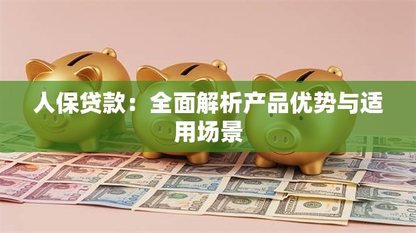 人保贷款:全面解析产品优势与适用场景 人保贷款:全面解析产品优势与适用场景