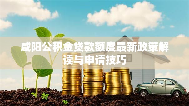 咸阳公积金贷款额度最新政策解读与申请技巧 咸阳公积金贷款额度最新政策解读与申请技巧