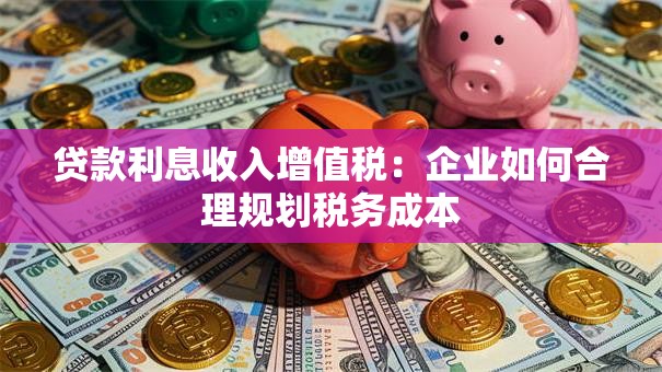 贷款利息收入增值税:企业如何合理规划税务成本 贷款利息收入增值税:企业如何合理规划税务成本