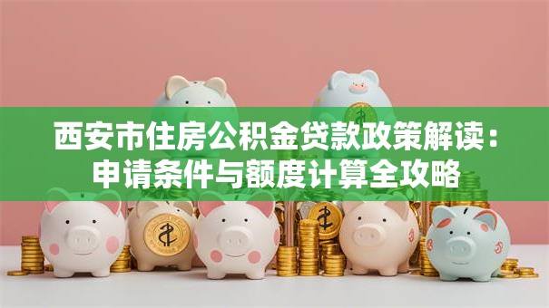 西安市住房公积金贷款政策解读:申请条件与额度计算全攻略 西安市住房公积金贷款政策解读:申请条件与额度计算全攻略