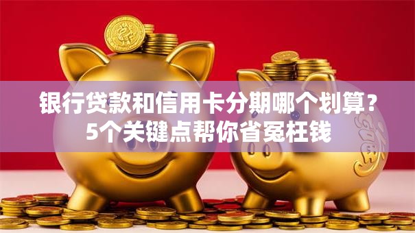 银行贷款和信用卡分期哪个划算？5个关键点帮你省冤枉钱