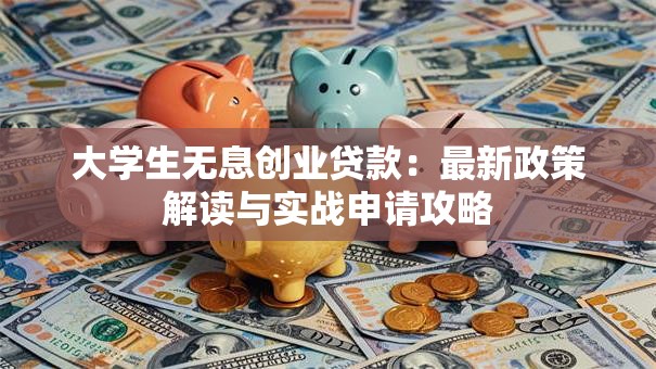 大学生无息创业贷款:最新政策解读与实战申请攻略 大学生无息创业贷款:最新政策解读与实战申请攻略