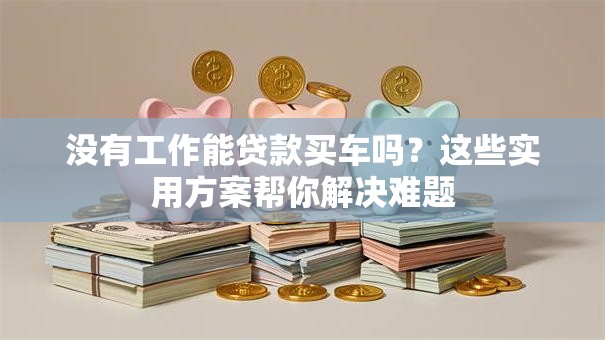 没有工作能贷款买车吗？这些实用方案帮你解决难题