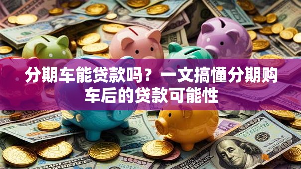 分期车能贷款吗?一文搞懂分期购车后的贷款可能性 分期车能贷款吗?一文搞懂分期购车后的贷款可能性