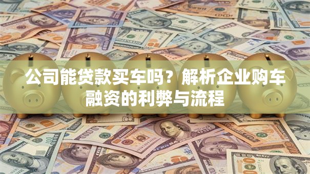 公司能贷款买车吗?解析企业购车融资的利弊与流程 公司能贷款买车吗?解析企业购车融资的利弊与流程