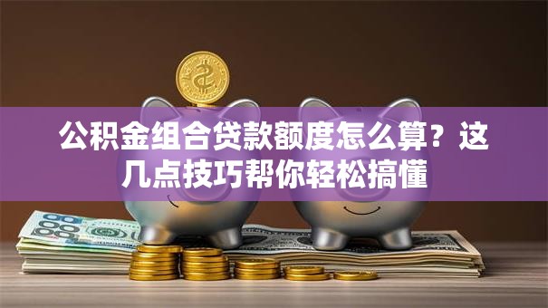 公积金组合贷款额度怎么算?这几点技巧帮你轻松搞懂 公积金组合贷款额度怎么算?这几点技巧帮你轻松搞懂