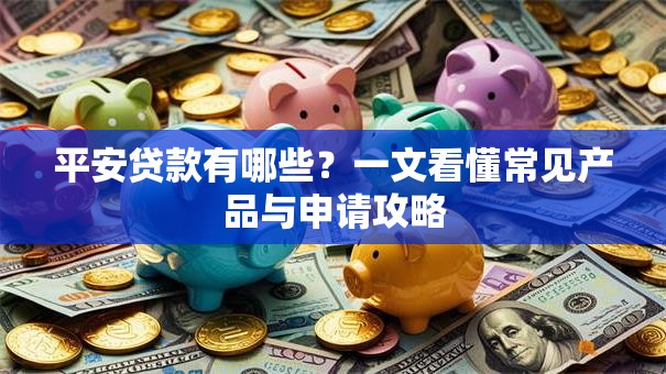 平安贷款有哪些？一文看懂常见产品与申请攻略