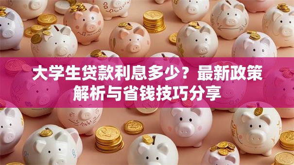 大学生贷款利息多少？最新政策解析与省钱技巧分享