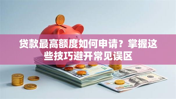 贷款最高额度如何申请？掌握这些技巧避开常见误区