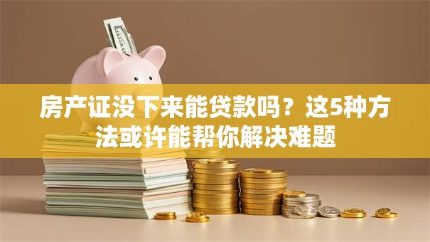 房产证没下来能贷款吗？这5种方法或许能帮你解决难题