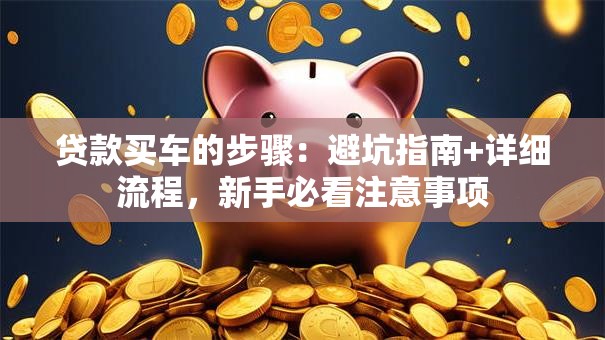 贷款买车的步骤：避坑指南+详细流程，新手必看注意事项