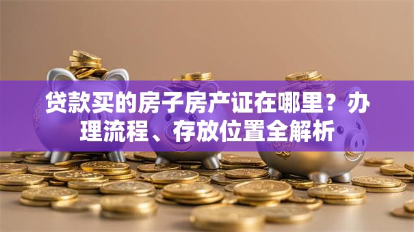 贷款买的房子房产证在哪里?办理流程、存放位置全解析 贷款买的房子房产证在哪里?办理流程、存放位置全解析