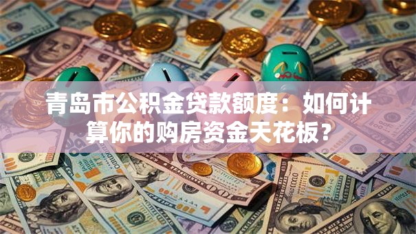 青岛市公积金贷款额度：如何计算你的购房资金天花板？