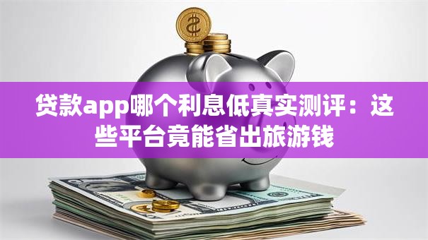 贷款app哪个利息低真实测评：这些平台竟能省出旅游钱