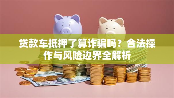 贷款车抵押了算诈骗吗？合法操作与风险边界全解析