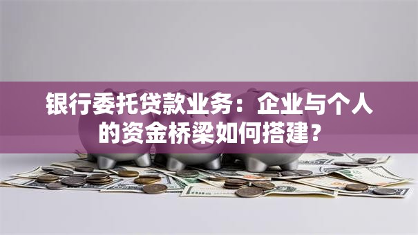 银行委托贷款业务：企业与个人的资金桥梁如何搭建？