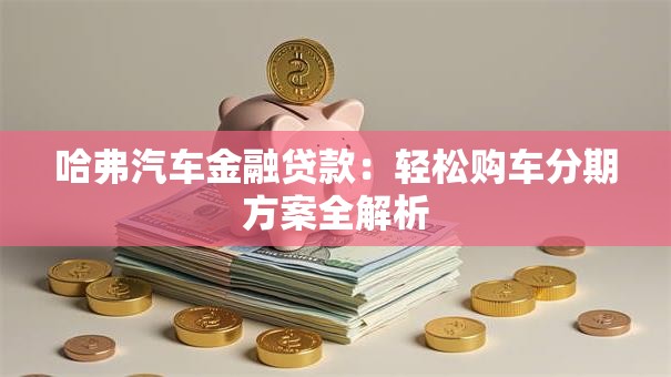哈弗汽车金融贷款：轻松购车分期方案全解析
