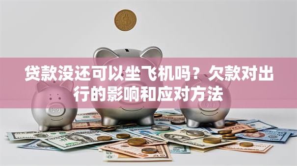 贷款没还可以坐飞机吗？欠款对出行的影响和应对方法
