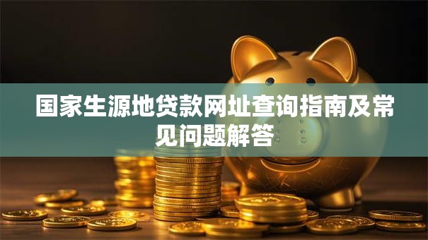 国家生源地贷款网址查询指南及常见问题解答 国家生源地贷款网址查询指南及常见问题解答
