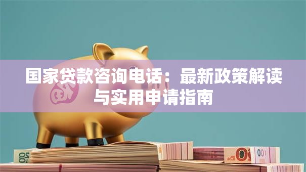 国家贷款咨询电话:最新政策解读与实用申请指南 国家贷款咨询电话:最新政策解读与实用申请指南