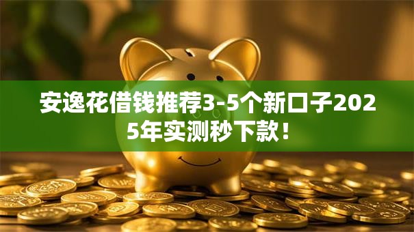安逸花借钱推荐3-5个新口子2025年实测秒下款！