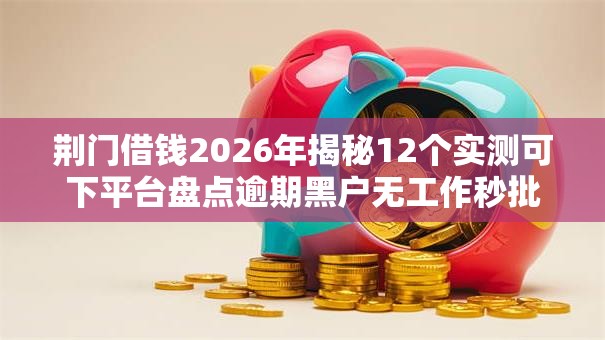 荆门借钱2026年揭秘12个实测可下平台盘点逾期黑户无工作秒批低门槛
